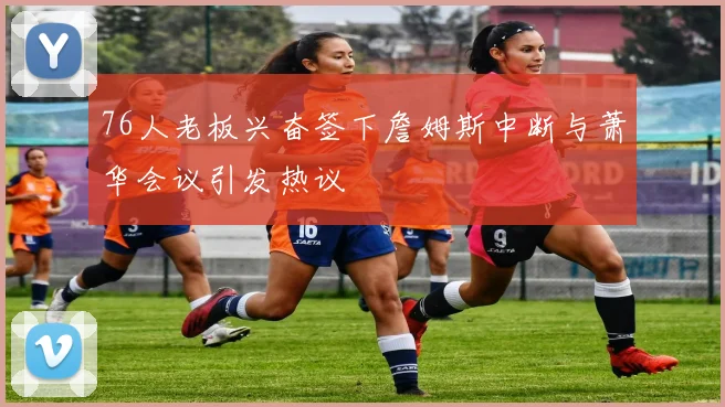 76人老板兴奋签下詹姆斯中断与萧华会议引发热议