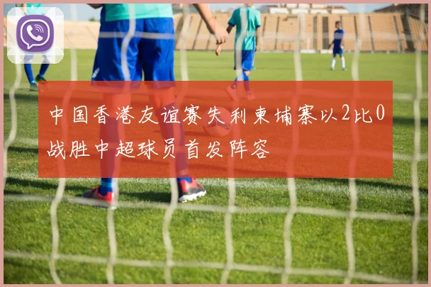 中国香港友谊赛失利柬埔寨以2比0战胜中超球员首发阵容