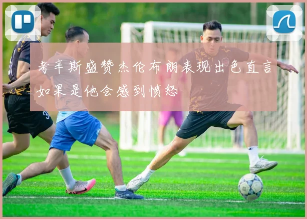 考辛斯盛赞杰伦布朗表现出色直言如果是他会感到愤怒