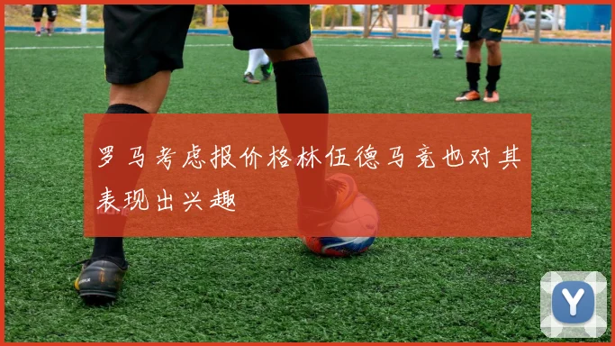罗马考虑报价格林伍德马竞也对其表现出兴趣