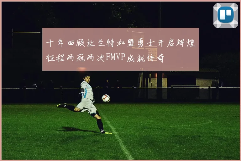 十年回顾杜兰特加盟勇士开启辉煌征程两冠两次FMVP成就传奇