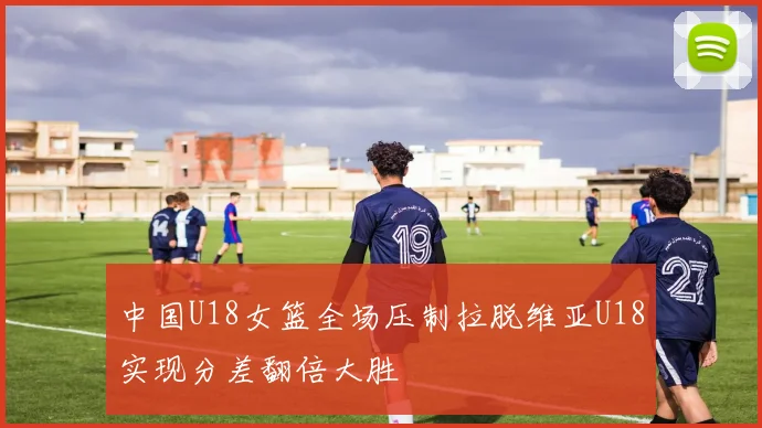 中国U18女篮全场压制拉脱维亚U18实现分差翻倍大胜