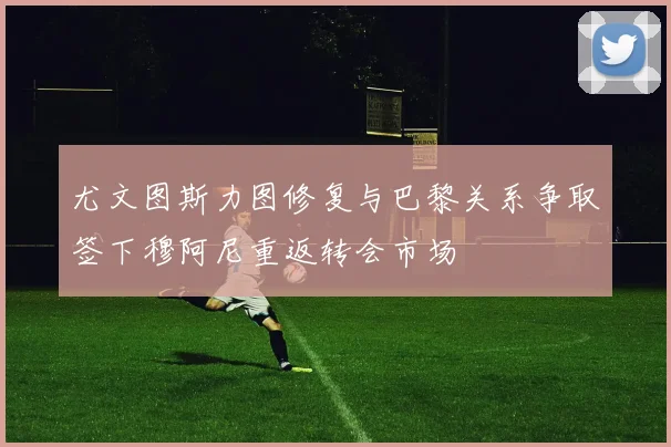 尤文图斯力图修复与巴黎关系争取签下穆阿尼重返转会市场