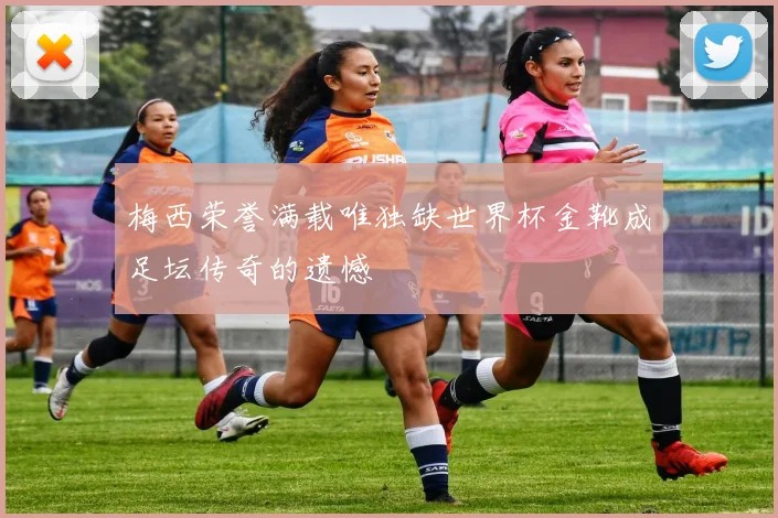 梅西荣誉满载唯独缺世界杯金靴成足坛传奇的遗憾