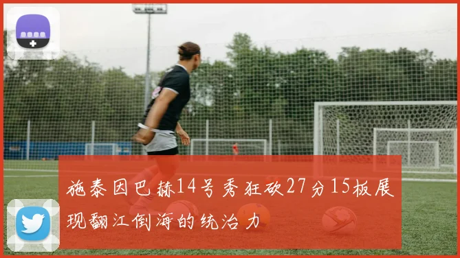 施泰因巴赫14号秀狂砍27分15板展现翻江倒海的统治力