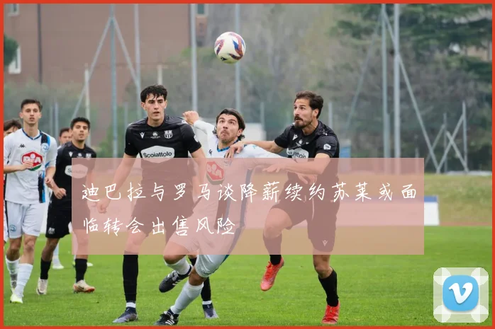 迪巴拉与罗马谈降薪续约苏莱或面临转会出售风险