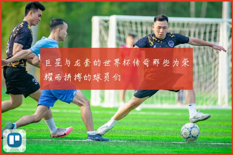 巨星与龙套的世界杯传奇那些为荣耀而拼搏的球员们