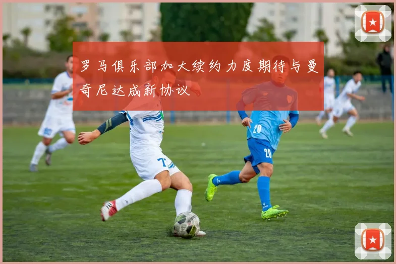 罗马俱乐部加大续约力度期待与曼奇尼达成新协议