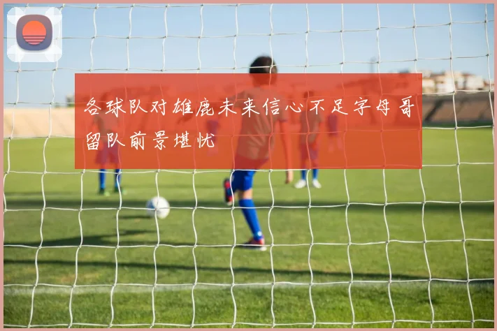 各球队对雄鹿未来信心不足字母哥留队前景堪忧
