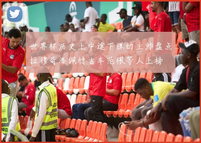 世界杯历史上中途下课的主帅盘点拉穆奇洛佩特吉车范根等人上榜