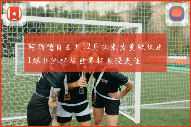 阿玛德自去年12月以来为曼联仅进1球非洲杯与世界杯表现更佳